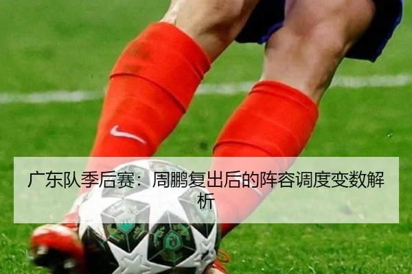 广东队季后赛:周鹏复出后的阵容调度变数解析